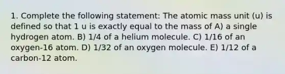 1. Complete the following statement: The atomic mass unit (u) is defined so that 1 u is exactly equal to the mass of A) a single hydrogen atom. B) 1/4 of a helium molecule. C) 1/16 of an oxygen-16 atom. D) 1/32 of an oxygen molecule. E) 1/12 of a carbon-12 atom.