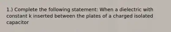 1.) Complete the following statement: When a dielectric with constant k inserted between the plates of a charged isolated capacitor