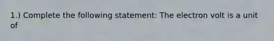1.) Complete the following statement: The electron volt is a unit of