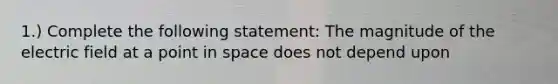 1.) Complete the following statement: The magnitude of the electric field at a point in space does not depend upon