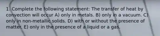 1. Complete the following statement: The transfer of heat by convection will occur A) only in metals. B) only in a vacuum. C) only in non-metallic solids. D) with or without the presence of matter. E) only in the presence of a liquid or a gas.