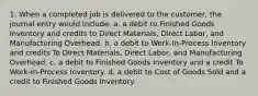 1. When a completed job is delivered to the customer, the journal entry would include: a. a debit to Finished Goods Inventory and credits to Direct Materials, Direct Labor, and Manufacturing Overhead. b. a debit to Work-In-Process Inventory and credits To Direct Materials, Direct Labor, and Manufacturing Overhead. c. a debit to Finished Goods Inventory and a credit To Work-In-Process Inventory. d. a debit to Cost of Goods Sold and a credit to Finished Goods Inventory.