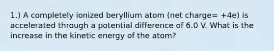 1.) A completely ionized beryllium atom (net charge= +4e) is accelerated through a potential difference of 6.0 V. What is the increase in the kinetic energy of the atom?