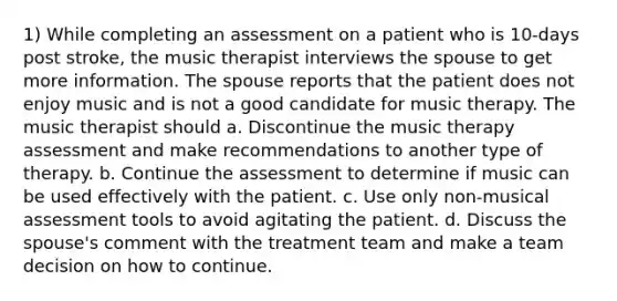 1) While completing an assessment on a patient who is 10-days post stroke, the music therapist interviews the spouse to get more information. The spouse reports that the patient does not enjoy music and is not a good candidate for music therapy. The music therapist should a. Discontinue the music therapy assessment and make recommendations to another type of therapy. b. Continue the assessment to determine if music can be used effectively with the patient. c. Use only non-musical assessment tools to avoid agitating the patient. d. Discuss the spouse's comment with the treatment team and make a team decision on how to continue.