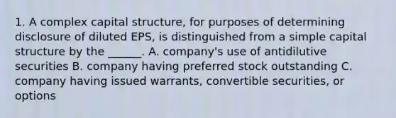 1. A complex capital structure, for purposes of determining disclosure of diluted EPS, is distinguished from a simple capital structure by the ______. A. company's use of antidilutive securities B. company having preferred stock outstanding C. company having issued warrants, convertible securities, or options