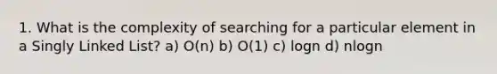 1. What is the complexity of searching for a particular element in a Singly Linked List? a) O(n) b) O(1) c) logn d) nlogn