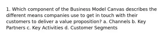 1. Which component of the Business Model Canvas describes the different means companies use to get in touch with their customers to deliver a value proposition? a. Channels b. Key Partners c. Key Activities d. Customer Segments