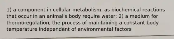 1) a component in cellular metabolism, as biochemical reactions that occur in an animal's body require water; 2) a medium for thermoregulation, the process of maintaining a constant body temperature independent of environmental factors