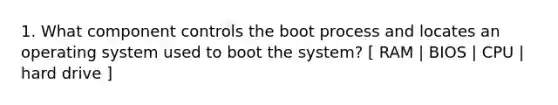 1. What component controls the boot process and locates an operating system used to boot the system? [ RAM | BIOS | CPU | hard drive ]