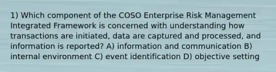 1) Which component of the COSO Enterprise Risk Management Integrated Framework is concerned with understanding how transactions are initiated, data are captured and processed, and information is reported? A) information and communication B) internal environment C) event identification D) objective setting