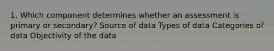 1. Which component determines whether an assessment is primary or secondary? Source of data Types of data Categories of data Objectivity of the data