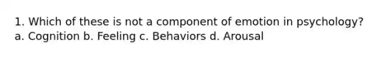 1. Which of these is not a component of emotion in psychology? a. Cognition b. Feeling c. Behaviors d. Arousal