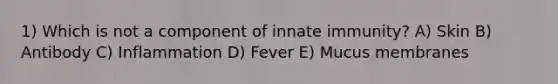 1) Which is not a component of innate immunity? A) Skin B) Antibody C) Inflammation D) Fever E) Mucus membranes