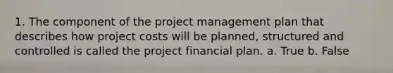 1. The component of the project management plan that describes how project costs will be planned, structured and controlled is called the project financial plan. a. True b. False