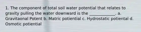 1. The component of total soil water potential that relates to gravity pulling the water downward is the _____________. a. Gravitaonal Potent b. Matric potiential c. Hydrostatic potiental d. Osmotic potiential