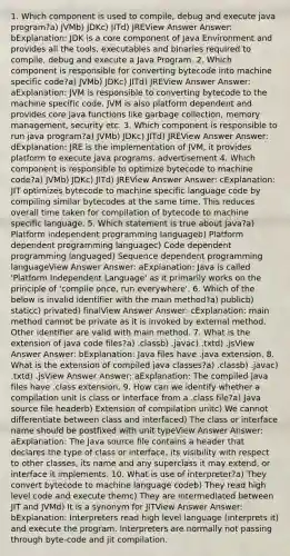 1. Which component is used to compile, debug and execute java program?a) JVMb) JDKc) JITd) JREView Answer Answer: bExplanation: JDK is a core component of Java Environment and provides all the tools, executables and binaries required to compile, debug and execute a Java Program. 2. Which component is responsible for converting bytecode into machine specific code?a) JVMb) JDKc) JITd) JREView Answer Answer: aExplanation: JVM is responsible to converting bytecode to the machine specific code. JVM is also platform dependent and provides core java functions like garbage collection, memory management, security etc. 3. Which component is responsible to run java program?a) JVMb) JDKc) JITd) JREView Answer Answer: dExplanation: JRE is the implementation of JVM, it provides platform to execute java programs. advertisement 4. Which component is responsible to optimize bytecode to machine code?a) JVMb) JDKc) JITd) JREView Answer Answer: cExplanation: JIT optimizes bytecode to machine specific language code by compiling similar bytecodes at the same time. This reduces overall time taken for compilation of bytecode to machine specific language. 5. Which statement is true about java?a) Platform independent programming languageb) Platform dependent programming languagec) Code dependent programming languaged) Sequence dependent programming languageView Answer Answer: aExplanation: Java is called 'Platform Independent Language' as it primarily works on the principle of 'compile once, run everywhere'. 6. Which of the below is invalid identifier with the main method?a) publicb) staticc) privated) finalView Answer Answer: cExplanation: main method cannot be private as it is invoked by external method. Other identifier are valid with main method. 7. What is the extension of java code files?a) .classb) .javac) .txtd) .jsView Answer Answer: bExplanation: Java files have .java extension. 8. What is the extension of compiled java classes?a) .classb) .javac) .txtd) .jsView Answer Answer: aExplanation: The compiled java files have .class extension. 9. How can we identify whether a compilation unit is class or interface from a .class file?a) Java source file headerb) Extension of compilation unitc) We cannot differentiate between class and interfaced) The class or interface name should be postfixed with unit typeView Answer Answer: aExplanation: The Java source file contains a header that declares the type of class or interface, its visibility with respect to other classes, its name and any superclass it may extend, or interface it implements. 10. What is use of interpreter?a) They convert bytecode to machine language codeb) They read high level code and execute themc) They are intermediated between JIT and JVMd) It is a synonym for JITView Answer Answer: bExplanation: Interpreters read high level language (interprets it) and execute the program. Interpreters are normally not passing through byte-code and jit compilation.