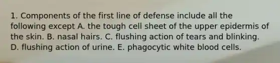 1. Components of the first line of defense include all the following except A. the tough cell sheet of the upper epidermis of the skin. B. nasal hairs. C. flushing action of tears and blinking. D. flushing action of urine. E. phagocytic white blood cells.