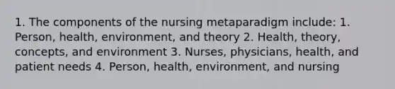 1. The components of the nursing metaparadigm include: 1. Person, health, environment, and theory 2. Health, theory, concepts, and environment 3. Nurses, physicians, health, and patient needs 4. Person, health, environment, and nursing