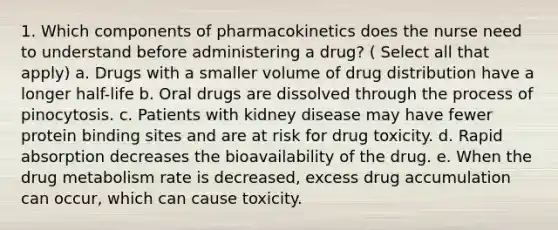 1. Which components of pharmacokinetics does the nurse need to understand before administering a drug? ( Select all that apply) a. Drugs with a smaller volume of drug distribution have a longer half-life b. Oral drugs are dissolved through the process of pinocytosis. c. Patients with kidney disease may have fewer protein binding sites and are at risk for drug toxicity. d. Rapid absorption decreases the bioavailability of the drug. e. When the drug metabolism rate is decreased, excess drug accumulation can occur, which can cause toxicity.