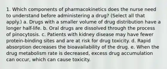 1. Which components of pharmacokinetics does the nurse need to understand before administering a drug? (Select all that apply.) a. Drugs with a smaller volume of drug distribution have a longer half-life. b. Oral drugs are dissolved through the process of pinocytosis. c. Patients with kidney disease may have fewer protein-binding sites and are at risk for drug toxicity. d. Rapid absorption decreases the bioavailability of the drug. e. When the drug metabolism rate is decreased, excess drug accumulation can occur, which can cause toxicity.