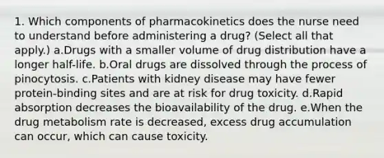 1. Which components of pharmacokinetics does the nurse need to understand before administering a drug? (Select all that apply.) a.Drugs with a smaller volume of drug distribution have a longer half-life. b.Oral drugs are dissolved through the process of pinocytosis. c.Patients with kidney disease may have fewer protein-binding sites and are at risk for drug toxicity. d.Rapid absorption decreases the bioavailability of the drug. e.When the drug metabolism rate is decreased, excess drug accumulation can occur, which can cause toxicity.