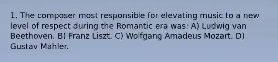 1. The composer most responsible for elevating music to a new level of respect during the Romantic era was: A) Ludwig van Beethoven. B) Franz Liszt. C) Wolfgang Amadeus Mozart. D) Gustav Mahler.