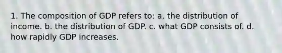 1. The composition of GDP refers to: a. the distribution of income. b. the distribution of GDP. c. what GDP consists of. d. how rapidly GDP increases.