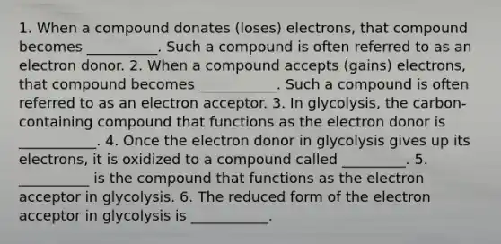 1. When a compound donates (loses) electrons, that compound becomes __________. Such a compound is often referred to as an electron donor. 2. When a compound accepts (gains) electrons, that compound becomes ___________. Such a compound is often referred to as an electron acceptor. 3. In glycolysis, the carbon-containing compound that functions as the electron donor is ___________. 4. Once the electron donor in glycolysis gives up its electrons, it is oxidized to a compound called _________. 5. __________ is the compound that functions as the electron acceptor in glycolysis. 6. The reduced form of the electron acceptor in glycolysis is ___________.