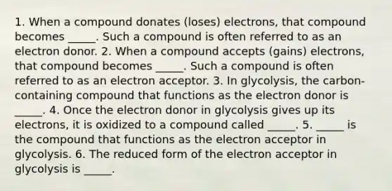 1. When a compound donates (loses) electrons, that compound becomes _____. Such a compound is often referred to as an electron donor. 2. When a compound accepts (gains) electrons, that compound becomes _____. Such a compound is often referred to as an electron acceptor. 3. In glycolysis, the carbon-containing compound that functions as the electron donor is _____. 4. Once the electron donor in glycolysis gives up its electrons, it is oxidized to a compound called _____. 5. _____ is the compound that functions as the electron acceptor in glycolysis. 6. The reduced form of the electron acceptor in glycolysis is _____.