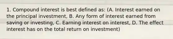 1. Compound interest is best defined as: (A. Interest earned on the principal investment, B. Any form of interest earned from saving or investing, C. Earning interest on interest, D. The effect interest has on the total return on investment)