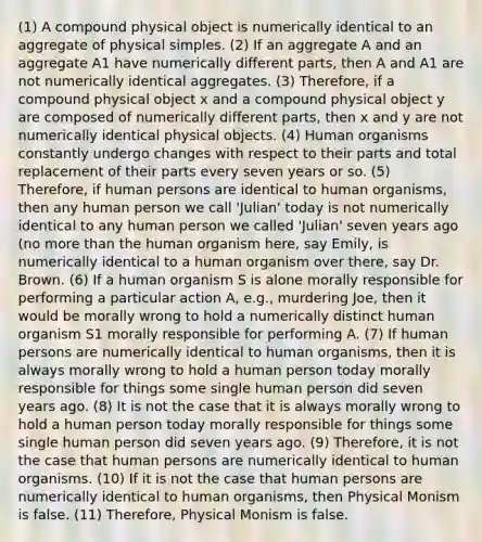(1) A compound physical object is numerically identical to an aggregate of physical simples. (2) If an aggregate A and an aggregate A1 have numerically different parts, then A and A1 are not numerically identical aggregates. (3) Therefore, if a compound physical object x and a compound physical object y are composed of numerically different parts, then x and y are not numerically identical physical objects. (4) Human organisms constantly undergo changes with respect to their parts and total replacement of their parts every seven years or so. (5) Therefore, if human persons are identical to human organisms, then any human person we call 'Julian' today is not numerically identical to any human person we called 'Julian' seven years ago (no more than the human organism here, say Emily, is numerically identical to a human organism over there, say Dr. Brown. (6) If a human organism S is alone morally responsible for performing a particular action A, e.g., murdering Joe, then it would be morally wrong to hold a numerically distinct human organism S1 morally responsible for performing A. (7) If human persons are numerically identical to human organisms, then it is always morally wrong to hold a human person today morally responsible for things some single human person did seven years ago. (8) It is not the case that it is always morally wrong to hold a human person today morally responsible for things some single human person did seven years ago. (9) Therefore, it is not the case that human persons are numerically identical to human organisms. (10) If it is not the case that human persons are numerically identical to human organisms, then Physical Monism is false. (11) Therefore, Physical Monism is false.
