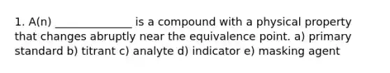 1. A(n) ______________ is a compound with a physical property that changes abruptly near the equivalence point. a) primary standard b) titrant c) analyte d) indicator e) masking agent