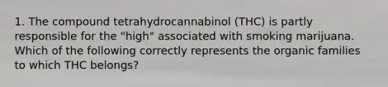 1. The compound tetrahydrocannabinol (THC) is partly responsible for the "high" associated with smoking marijuana. Which of the following correctly represents the organic families to which THC belongs?