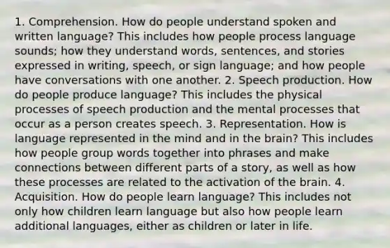 1. Comprehension. How do people understand spoken and written language? This includes how people process language sounds; how they understand words, sentences, and stories expressed in writing, speech, or sign language; and how people have conversations with one another. 2. Speech production. How do people produce language? This includes the physical processes of speech production and the mental processes that occur as a person creates speech. 3. Representation. How is language represented in the mind and in <a href='https://www.questionai.com/knowledge/kLMtJeqKp6-the-brain' class='anchor-knowledge'>the brain</a>? This includes how people group words together into phrases and make connections between different parts of <a href='https://www.questionai.com/knowledge/kqeGMvZZDO-a-story' class='anchor-knowledge'>a story</a>, as well as how these processes are related to the activation of the brain. 4. Acquisition. How do people learn language? This includes not only how children learn language but also how people learn additional languages, either as children or later in life.