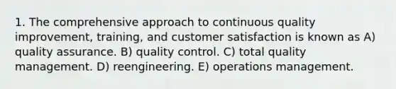 1. The comprehensive approach to continuous quality improvement, training, and customer satisfaction is known as A) quality assurance. B) quality control. C) total quality management. D) reengineering. E) operations management.