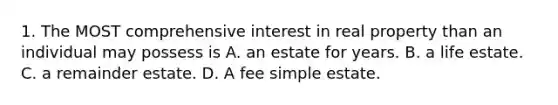 1. The MOST comprehensive interest in real property than an individual may possess is A. an estate for years. B. a life estate. C. a remainder estate. D. A fee simple estate.