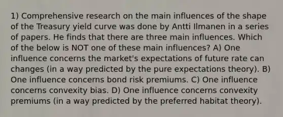 1) Comprehensive research on the main influences of the shape of the Treasury yield curve was done by Antti Ilmanen in a series of papers. He finds that there are three main influences. Which of the below is NOT one of these main influences? A) One influence concerns the market's expectations of future rate can changes (in a way predicted by the pure expectations theory). B) One influence concerns bond risk premiums. C) One influence concerns convexity bias. D) One influence concerns convexity premiums (in a way predicted by the preferred habitat theory).