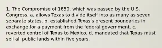 1. The Compromise of 1850, which was passed by the U.S. Congress, a. allows Texas to divide itself into as many as seven separate states. b. established Texas's present boundaries in exchange for a payment from the federal government. c. reverted control of Texas to Mexico. d. mandated that Texas must sell all public lands within five years.