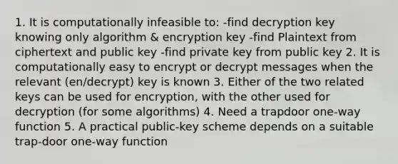 1. It is computationally infeasible to: -find decryption key knowing only algorithm & encryption key -find Plaintext from ciphertext and public key -find private key from public key 2. It is computationally easy to encrypt or decrypt messages when the relevant (en/decrypt) key is known 3. Either of the two related keys can be used for encryption, with the other used for decryption (for some algorithms) 4. Need a trapdoor one-way function 5. A practical public-key scheme depends on a suitable trap-door one-way function