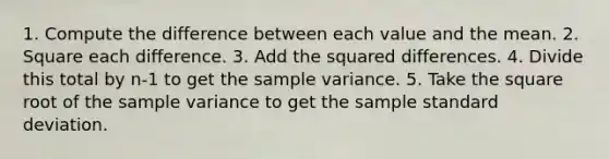 1. Compute the difference between each value and the mean. 2. Square each difference. 3. Add the squared differences. 4. Divide this total by n-1 to get the sample variance. 5. Take the square root of the sample variance to get the sample standard deviation.