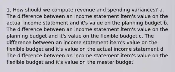 1. How should we compute revenue and spending variances? a. The difference between an income statement item's value on the actual income statement and it's value on the planning budget b. The difference between an income statement item's value on the planning budget and it's value on the flexible budget c. The difference between an income statement item's value on the flexible budget and it's value on the actual income statement d. The difference between an income statement item's value on the flexible budget and it's value on the master budget