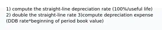 1) compute the straight-line depreciation rate (100%/useful life) 2) double the straight-line rate 3)compute depreciation expense (DDB rate*beginning of period book value)