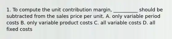 1. To compute the unit contribution margin, __________ should be subtracted from the sales price per unit. A. only variable period costs B. only variable product costs C. all variable costs D. all fixed costs