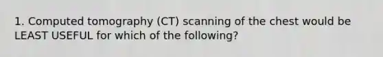 1. Computed tomography (CT) scanning of the chest would be LEAST USEFUL for which of the following?