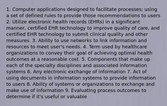 1. Computer applications designed to facilitate processes; using a set of defined rules to provide those recommendations to users 2. Utilize electronic health records (EHRs) in a significant manner, certified EHR technology to improve quality of care, and certified EHR technology to submit clinical quality and other measures​. 3. Ability to use networks to link information and resources to meet user's needs. 4. Term used by healthcare organizations to convey their goal of achieving optimal health outcomes at a reasonable cost. 5. Components that make up each of the specialty disciplines and associated information systems 6. Any electronic exchange of information 7. Act of using documents in information systems to provide information to users 8. Ability of systems or organizations to exchange and make use of information 9. Evaluating process outcomes to determine if it's useful or valuable