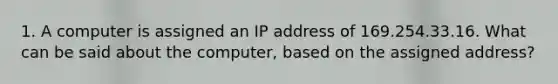 1. A computer is assigned an IP address of 169.254.33.16. What can be said about the computer, based on the assigned address?