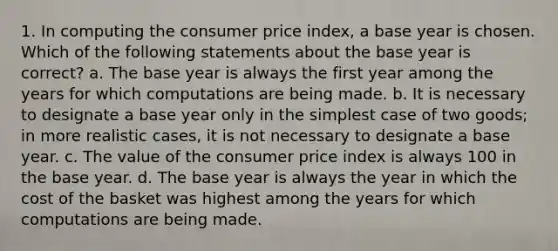 1. In computing the consumer price index, a base year is chosen. Which of the following statements about the base year is correct? a. The base year is always the first year among the years for which computations are being made. b. It is necessary to designate a base year only in the simplest case of two goods; in more realistic cases, it is not necessary to designate a base year. c. The value of the consumer price index is always 100 in the base year. d. The base year is always the year in which the cost of the basket was highest among the years for which computations are being made.