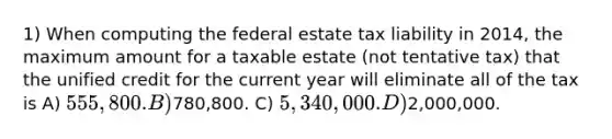 1) When computing the federal estate tax liability in 2014, the maximum amount for a taxable estate (not tentative tax) that the unified credit for the current year will eliminate all of the tax is A) 555,800. B)780,800. C) 5,340,000. D)2,000,000.