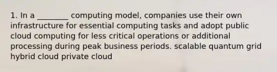 1. In a ________ computing model, companies use their own infrastructure for essential computing tasks and adopt public cloud computing for less critical operations or additional processing during peak business periods. scalable quantum grid hybrid cloud private cloud