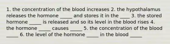 1. the concentration of the blood increases 2. the hypothalamus releases the hormone _____ and stores it in the ____ 3. the stored hormone _____ is released and so its level in the blood rises 4. the hormone _____ causes _____ 5. the concentration of the blood _____ 6. the level of the hormone _____ in the blood _____